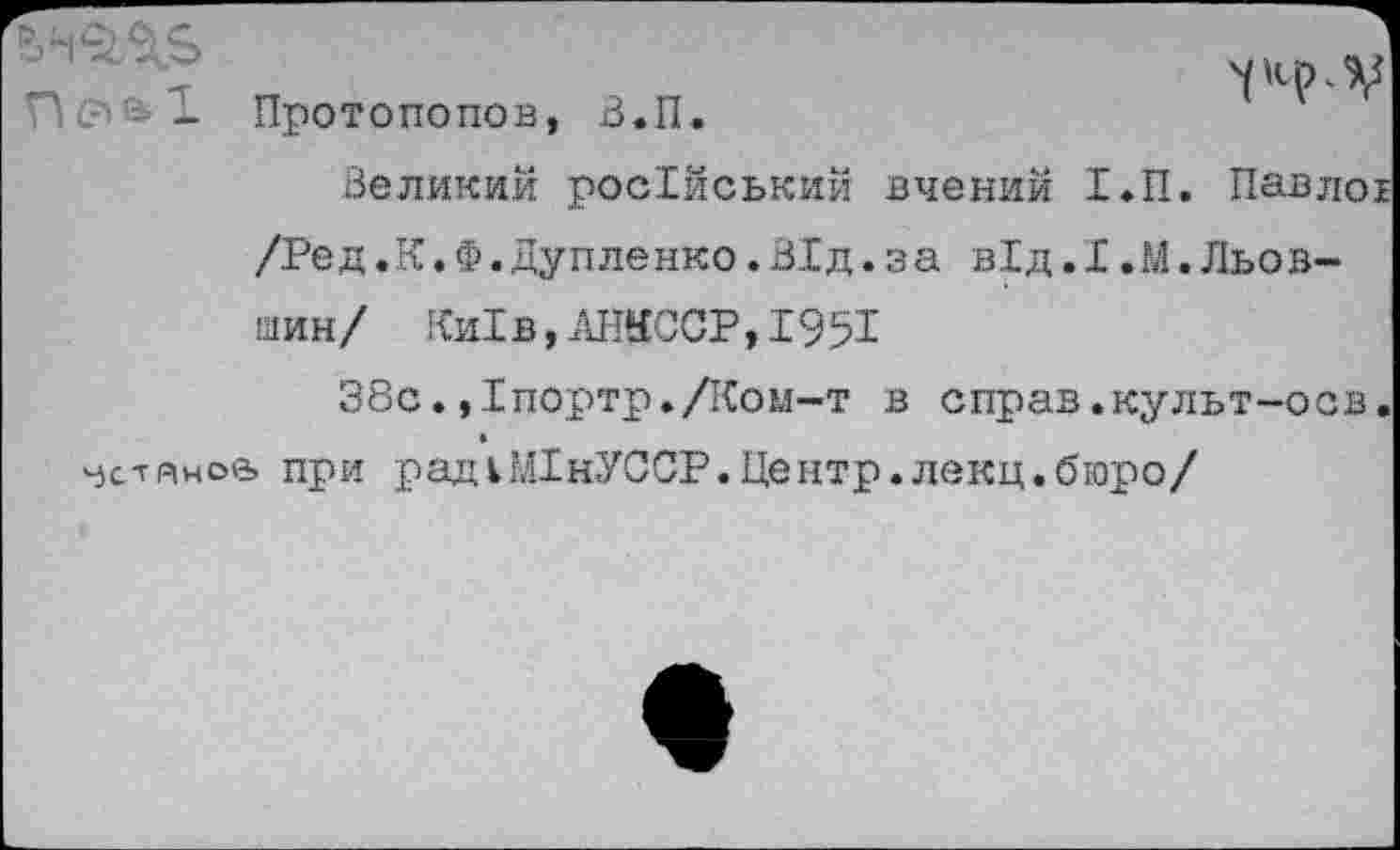 ﻿П0&- Протопопов, В.П.

Великий росХйський вчений Т.П. Павлоь /Ред.К,Ф.дупленко.В1д.за в!д.I.М.Льов-шин/ Ки1в,АШССР,1951
38с.,1портр./Ком-т в справ.культ-осв. чс-гяноа при рад 1М1нУССР.Центр.лекц.бюро/